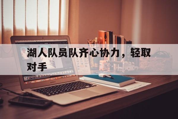 开云体育网页版入口-湖人队员队齐心协力，轻取对手的简单介绍